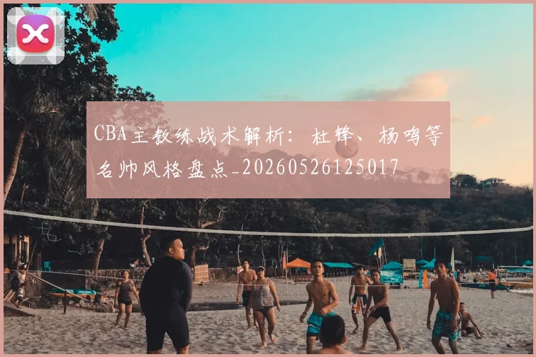 CBA主教练战术解析:杜锋、杨鸣等名帅风格盘点_20260526125017