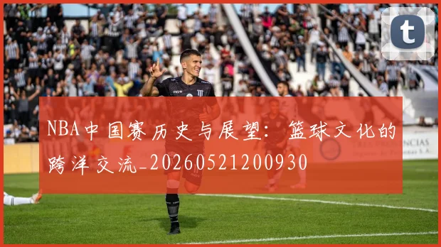 NBA中国赛历史与展望：篮球文化的跨洋交流_20260521200930