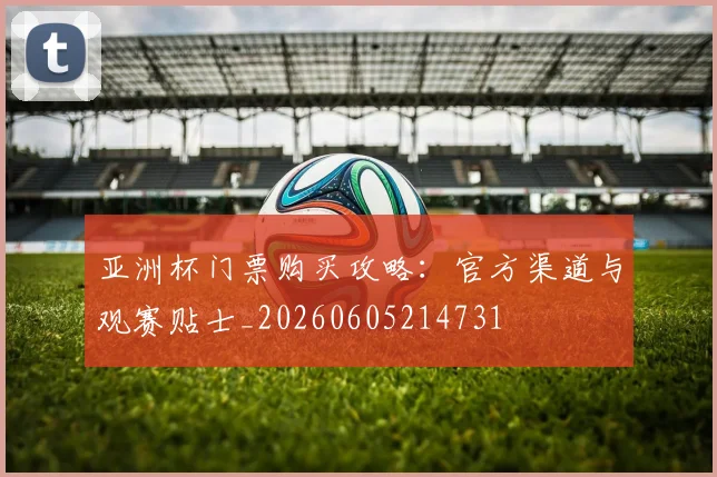 亚洲杯门票购买攻略:官方渠道与观赛贴士_20260605214731