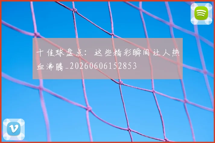 十佳球盘点：这些精彩瞬间让人热血沸腾_20260606152853