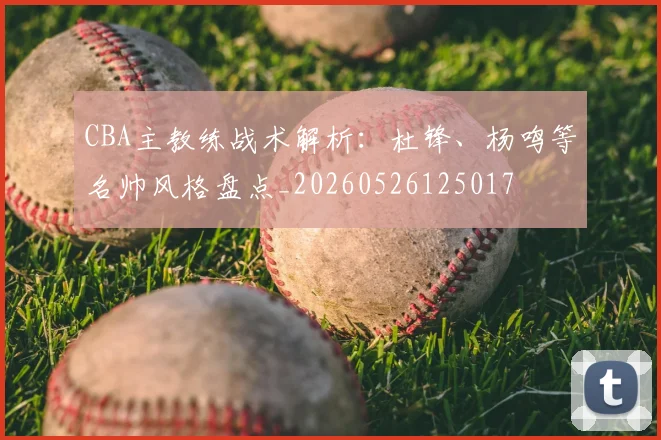 CBA主教练战术解析:杜锋、杨鸣等名帅风格盘点_20260526125017